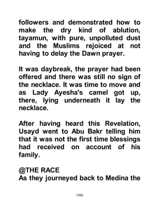 1395
stay with her mother, her illness
abated. One evening, shortly
thereafter, as she was walking with
her paternal aunt, Mistah's mother,
her aunt's foot became entangled in
her gown and caused her to stumble,
whereupon she surprised Lady
Ayesha with her exclamation, "May
Mistah stumble!" Lady Ayesha
exclaimed, "Allah! That is not a good
thing to say about a Muhajirin who
fought at Badr!" Then it dawned upon
her aunt that Lady Ayesha knew
nothing of the rumors and asked,
"Haven't you heard what is being
said?" Lady Ayesha was puzzled and
replied that she had no idea of that
which she referred, whereupon her
aunt broke the news of the vicious
lies the hypocrites and her son were
spreading about her.
 