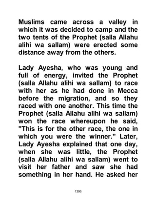 1396
Lady Ayesha could not believe her
ears and exclaimed, "Can this be so!"
and with deep regret her aunt swore
by Allah that it was. Lady Ayesha
burst into tears and returned home
sobbing so much that later on she
said that she feared her liver would
split. When she reached home she
went straight to her mother saying,
"May Allah forgive you, people talk,
yet you did not tell me anything of it!"
Her mother did her best to comfort
her but it did nothing to alleviate the
great sorrow and hurt she felt as she
lay awake all night sobbing her
young, innocent heart out.
Prophet Muhammad (salla Allahu
alihi wa sallam) knew Lady Ayesha to
be innocent of the charges but had to
 