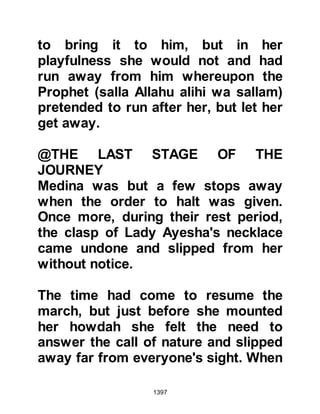 1397
wait for a Revelation to be sent down
which would exonerate her before
everyone. In the meantime he
approached his wives and asked
their opinion of her so as to confound
the whisperings of satan. Without
exception all praised Lady Ayesha
saying that they only knew good
things about her.
The following morning when the
Prophet (salla Allahu alihi wa sallam)
was in the Mosque he climbed the
pulpit, praised Allah then said, "O
people, what do you say of men who
seek to hurt me with regard to my
family by spreading untruths about
them? By Allah, I know nothing but
good about my household, and
nothing but good about the man they
mention who has never entered a
 