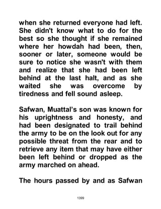 1399
intervened and quieted them down
and they left the Mosque in peace.
A well intentioned person thought
Lady Ayesha would be comforted
when she learned of the kind words
her co-wives had said about her
when the Prophet (salla Allahu alihi
wa sallam) inquired about her.
However, when she heard what had
been asked it caused her greater
distress as she began to wonder
whether he had asked them because
he distrusted her. Had she also been
told about the events in the Mosque
she would have realized otherwise
but she remained unaware.
Lady Ayesha wept continuously for
two days and nights during which
time one of the ladies from the Ansar
 