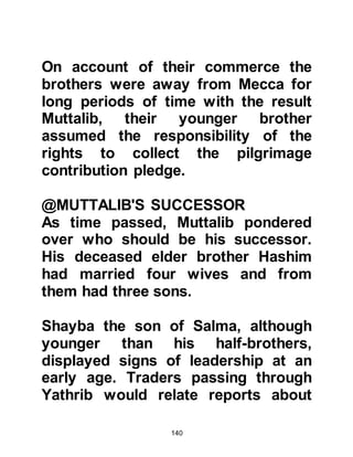 140
The fact he had just one son had not
concerned Abd Al Muttalib greatly
until he met with resistance from his
fellow Meccans during the excavation
of Zamzam. At that time he felt
weaker than at any other and wished
he had more sons to support him.
He felt humble to be chosen as the
one to be honored to restore the well
and was grateful to Allah for His
blessings to him, but his heart
prompted him to supplicate to Him
for ten sons. As he supplicated in
earnest, he promised Allah if He
would favor him with ten sons who
reached the age of manhood, he
would sacrifice one of them at the
Ka’bah. Allah accepted his
supplication and as the years passed
he had to his great pleasure, nine
 