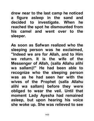 1400
came to visit her and she too sat and
wept with her. A while later, the
Prophet (salla Allahu alihi wa sallam)
came to visit her and sat down and
said, "I bear witness that there is no
god except Allah," then explained the
situation to her saying
compassionately, "O Ayesha, I have
heard such and such a thing
concerning you. Allah will surely
declare the innocence of the
innocent. Should it be that you have
done something that is wrong, then
repent to Allah, for Allah is the
Receiver of repentance." When Lady
Ayesha heard these words she
stopped crying and asked her father
to speak on her behalf, but he said, "I
do not know how to reply." She
asked her mother to do the same, but
like her husband she did not know
 