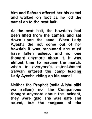 1401
how to reply. Lady Ayesha, who was
still extremely distressed, replied
with the best reply against the
slanderers and quoted the words
Prophet Jacob had uttered when
Joseph's brothers claimed a wolf had
devoured him:
" ... 'But come sweet patience!
The help of Allah is always there to
seek
against that which (some of) you
describe.’”
Koran 12:18
then she went and laid down upon
her couch, hoping all the while that
Allah would clarify the matter. Such
was her humility she did not expect
or entertain the thought that she
might be worthy of a Revelation
 