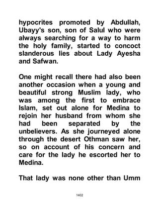 1402
being sent down to proclaim her
innocence, but she hoped that the
Prophet (salla Allahu alihi wa sallam)
would see a vision which would
exonerate her.
Not long after Lady Ayesha had laid
down Allah sent Gabriel with a
Revelation of exoneration to the
Prophet (salla Allahu alihi wa sallam)
whereupon he called to her with great
happiness, "O Ayesha, praise Allah,
for He has announced your
innocence."
"... those who came with slander
were a number of you.
Do not regard it evil for you, rather it
is good for you.
Every person of them shall have the
sin that he has earned charged to
 