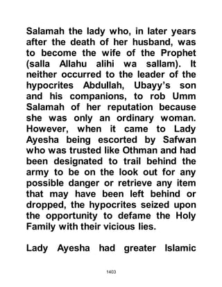 1403
him.
As for he who took upon himself the
greater part there is a mightier
punishment."
Koran 24:11
The Revelation spoke not only of
Lady Ayesha's innocence but the
punishment of those who slander
innocent women.
The verse Allah sent down regarding
the punishment of slanderers reads:
"Those who accuse chaste women
and cannot produce four witnesses,
you shall lash them with eighty
lashes.
And never accept their testimony, for
they are evildoers,
except those among them who
 
