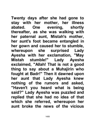 1408
alihi wa sallam) inquired, "Where are
the other camels?" Then the Prophet
(salla Allahu alihi wa sallam)
proceeded to tell Harith the exact
place where they were hidden in the
valley of Atik. Harith and his sons
were completely overcome, for no
one except the three knew what they
had done nor yet where they had
hidden the camels. Harith and his
sons exclaimed, "I bear witness that
there is no god except Allah, and
Muhammad is the Messenger of
Allah!" The two camels were fetched
and given to the Prophet (salla Allahu
alihi wa sallam) and Juwairiyah was
returned to her father, and like her
father, she too embraced Islam.
Tribal ties had been strengthened
enormously through the bonds of the
 