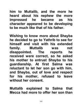 141
more sons. He never forgot the
promise he made to Allah and as his
sons reached manhood the matter
pressed hard upon his mind,
especially as the youngest of his
sons, Abdullah had now reached
maturity.
Abdullah had grown into a
handsome, fine, upstanding young
man like his father and although Abd
Al Muttalib loved his other sons,
Abdullah had become his favorite.
Abd Al Muttalib knew the time had
come to fulfill his vow. He was a man
of his word and had no intention of
turning away from his oath. Until this
time, Abd Al Muttalib had kept the
matter between Allah and himself
secret, so no one in his family knew
 