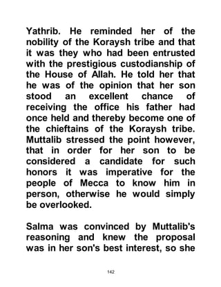 142
of the oath he had taken many years
before.
@THE SACRIFICE
Abd Al Muttalib had raised his sons
to be true men and all were obedient
to him. One day he called his ten
sons together and told them of the
oath he had taken. They all accepted;
their father's vow was their vow and
bravely asked him how the matter
would be decided. Abd Al Muttalib
told them the matter would be
determined by arrow divining and
that they must each take an arrow
and make their mark on it.
After their marks had been made,
Abd Al Muttalib sent a message to
the arrow-diviner of the Koraysh tribe
to meet him in the Ka’bah. Then he
 