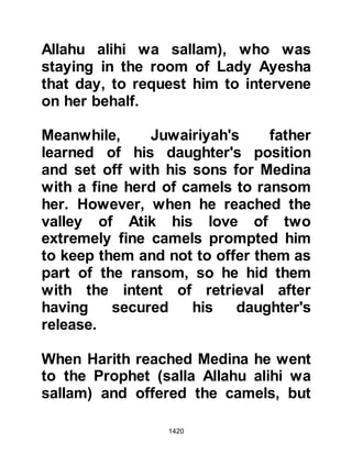 1420
It wasn't until it was too late that
Khalid spotted a cloud of dust in the
distance that he realized the Muslims
had taken the mountain route, a route
virtually impossible for him and his
men to pursue, so with all haste he
sped back to Mecca to warn the
Koraysh of their approach via the
mountains.
The journey through the mountains
proved to be both tiring and arduous,
however it was of no concern to the
pilgrims. When they reached easier
terrain the Prophet (salla Allahu alihi
wa sallam) turned to the pilgrims and
told them to supplicate saying, "We
ask Allah to forgive us and we repent
to Him", and with humble hearts the
pilgrims supplicated.
 