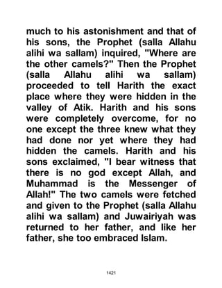 1421
@HUDAYBIYAH
Upon reaching a place called
Hudaybiyah, which lies not far from
Mecca on the boundaries of the
sacred land, the Prophet's favorite
camel, Kaswa -- the camel he had
ridden during his migration to Medina
several years before -- suddenly knelt
down and refused to go any further.
At first the pilgrims thought she must
be tired or perhaps a little stubborn,
but the Prophet (salla Allahu alihi wa
sallam) told them, "The same Power
that prevented the elephant from
entering Mecca is now preventing
us," whereupon the Prophet (salla
Allahu alihi wa sallam) gave the
instruction to strike camp.
@THE MIRACLE OF THE WATER
 