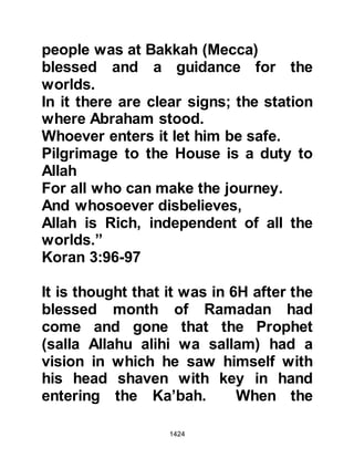 1424
and the pilgrims ate their fill. The
tribe of Khuzah had not as a whole
entered the fold of Islam although
they inclined towards it as did their
branch tribes of Aslam, Mustalik and
Ka'b, however, they had allied
themselves to the Prophet (salla
Allahu alihi wa sallam).
The alliance not only benefited the
Muslims but also the Khuzah as they
had, for many years, been
adversaries of the Bani Bakr who had
strengthened their position by allying
themselves to the Koraysh. These
alliances were, within the course of a
short time, destined to play a crucial
role between the Muslims and the
Koraysh.
@THE PEACEFUL WAYS OF THE
 