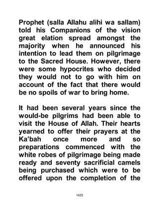 1425
PROPHET (salla Allahu alihi wa
sallam)
A man by the name of Budayl and his
companions who inclined towards
the Prophet (salla Allahu alihi wa
sallam) happened to be in Mecca
during this time so they left Mecca
and made their way to Hudaybiyah to
inform the Prophet (salla Allahu alihi
wa sallam) of the hostile atmosphere.
When they reached him they told
him, "They are swearing by Allah
they will never leave a way open
between you and the House until all
their warriors lie dead!" The Prophet
(salla Allahu alihi wa sallam) told
Budayl, "We did not come here to
fight, we come only to offer the
circumambulation around the House.
Whosoever tries to prevent us, we
will oppose, but I will give them time
 