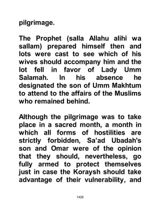 1426
to make their arrangements to leave
the way unhindered for us."
In an effort to mediate, Budayl and
his companions returned to Mecca
only to be shunned by many. They
approached Ikrimah, son of the
infamous Abu Jahl and tried to tell
them of the Prophet's position, but he
refused to listen. However, Safwan
and Urwah happened to be present
and told Ikrimah that his attitude was
unreasonable whereupon Safwan
asked Budayl to tell him what had
transpired at Hudaybiyah. Budayl
told them that the Prophet's intent
was none other than peaceful, and he
was prepared to give the Koraysh
sufficient time to prepare themselves
for their entrance.
 