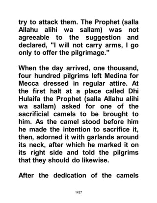 1427
Urwah was of the opinion that the
proposal was fair and that if it was
not accepted it would harm them. He
further suggested he would go to the
Prophet (salla Allahu alihi wa sallam),
both as an envoy and as a scout,
observe for himself the attitude of the
pilgrims, return, and give them his
opinion. His proposal was accepted
and Urwah left for Hudaybiyah.
@THE MISCALCULATED INSULT
In the meantime, the Koraysh, who
had allied themselves to the peoples
of the Ahabish, asked one of its
chieftains named Hulays, from the
tribe of Al Harith, a branch of the
Kinanah, to also go and investigate.
Hulays had taken part in the
encounter at Uhud but had been
appalled by the Koraysh’s mutilation
 