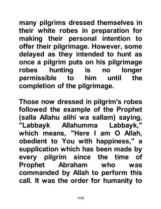 1428
of the bodies of fallen Muslims; he
was also known to be a man who
respected religious rites. As the
Prophet (salla Allahu alihi wa sallam)
saw him approaching, he told the
pilgrims to let the sacrificial camels
wander freely towards him and this
they did. When Hulays saw the
garland camels coming towards him,
it was enough to convince him the
intent was indeed peaceful and so he
returned to Mecca.
Upon his return he gave them his
opinion, however, the Koraysh
rebuked him harshly, and referred to
him as being incapable of assessing
the situation saying he was no more
than a Bedouin, who knew little of
these kinds of affairs. It was a
miscalculated insult. With authority
 