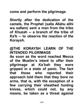 1429
Hulays responded, "People of
Koraysh, by Allah, it was not for this
that we allied ourselves with you,
neither are we with you in this
concern. When someone comes to
honor the House of Allah should they
be barred from it? By Him in whose
hand is my soul, you either let
Muhammad do what he has come to
do, or, I will withdraw each and every
man of the Ahabish!" The Koraysh
had not reckoned upon Hulays'
response and now pleaded with him
to delay taking action until they had
chance to draw up terms acceptable
to both parties.
@URWAH'S AUDIENCE WITH THE
PROPHET (salla Allahu alihi wa
sallam)
By now, Urwah had reached the
 