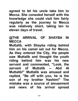 143
took his ten sons into the Sanctuary
and led them inside the Ka'bah. When
the arrow-diviner arrived he told him
of his oath. Each son presented his
arrow and Abd Al Muttalib stood
ready with his knife drawn. The
arrows were cast, and the lot fell
against Abdullah. Without hesitation,
Abd Al Muttalib took his son's hand
and led him to the door intending to
make straight for the place of
sacrifice.
@ABDULLAH'S FEMALE RELATIVES
Abd Al Muttalib had not considered
the fact that he might have to deal
with his wives as he did not know
they had learned of his intention.
Fatima, the mother of Zubair, Abu
Talib, and Abdullah who were all
candidates for the sacrifice, was on
 