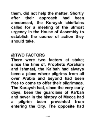 1430
Prophet's camp and made straight for
his tent. Urwah was made welcome
and as they sat together Urwah
addressed the Prophet (salla Allahu
alihi wa sallam) at his own level and
grasped hold of the Prophet's beard.
Mughirah, who was standing near the
Prophet (salla Allahu alihi wa sallam)
tapped Urwah's hand gently with the
flat of his sheathed sword as a
warning and Urwah removed his
hand. The conversation was quite
lengthy and Urwah forgot himself
again and once more took hold of the
Prophet's beard whereupon Mughirah
tapped him a little harder but this
time said, "Take your hand from the
Messenger of Allah's beard while it is
still yours to take!" Urwah removed
his hand immediately and did not
forget his manners again.
 
