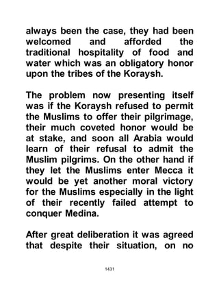1431
@HOW ALL MUSLIMS AND NON-
MUSLIMS SHOULD RESPECT AND
HONOR THE PROPHET (salla Allahu
alihi wa sallam)
Urwah was constantly on his guard
for signs of hidden hostility,
however, he found none whatsoever
and was very impressed by the way
in which the Muslims respected and
honored the Prophet (salla Allahu
alihi wa sallam). Upon his return to
Mecca he addressed the Koraysh
saying, "I have been sent as an envoy
to kings; to Chosroes and to the
Negus, but I have never seen a king
whose subjects honored any one of
them as the followers of Muhammad
honor Muhammad. When he orders
anything they vie with one another to
fulfill it. When he makes his ablution
 