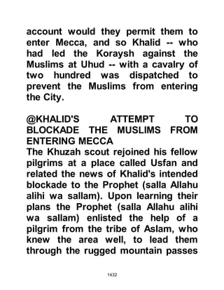 1432
they almost fight to receive the
remaining water. When he speaks,
they become quiet and refrain from
looking at him straight in the face,
rather, they lower their eyes in
humility before him. He has offered
us a fair compromise, so accept it
from him."
@IKRIMAH'S TREATMENT OF
KHIRASH
Whilst Urwah was in the Prophet's
camp, the Prophet (salla Allahu alihi
wa sallam) had sent yet another
envoy, on camel-back, by the name
of Khirash from the tribe of Ka'b to
Mecca. Khirash was met by Ikrimah
who wasted no time killing his camel
and was about to turn on Khirash
when Hulays and some of his
tribesmen saw what happened and
 