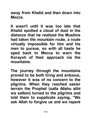 1433
restrained Ikrimah demanding that
Khirash be allowed to return to the
Prophet (salla Allahu alihi wa sallam).
@OTHMAN NEGOTIATES WITH THE
KORAYSH
Upon Khirash’s return to the camp he
went immediately to the Prophet
(salla Allahu alihi wa sallam) and told
him what had happened then advised
him saying, "O Messenger of Allah
(salla Allahu alihi wa sallam), send
someone to them who is more
respected than myself." The Prophet
(salla Allahu alihi wa sallam)
accepted his humble advice and
called upon Omar, but Omar
reminded him that the Koraysh were
very hostile toward him and there
was no one in his own tribe strong
enough to lend his support. Omar
 