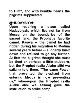 1434
then suggested that Othman, Affan’s
son, should go on account of the fact
he was not only highly respected
amongst many of their tribesmen but
also wise. The Prophet (salla Allahu
alihi wa sallam) agreed and Othman
made his way to Mecca to reason
with the Koraysh.
The days went by, and the pilgrims
waited patiently for Othman’s return.
Each day they looked anxiously for
his return until they began to fear
something evil had befallen him.
@THE OATH OF ALLEGIANCE
It was during this time the Prophet
(salla Allahu alihi wa sallam) called
his followers around him under an
acacia tree and asked them to renew
their oath of allegiance.
 