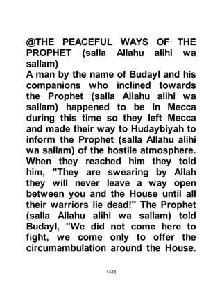 1438
Not long after the pledging Othman
returned unharmed. He had been well
received but the Prophet's request
had been rejected, however he had
been given the opportunity to offer
his own personal pilgrimage but out
of respect for the Prophet (salla
Allahu alihi wa sallam) he declined.
@THE THWARTED PLAN
Meanwhile, some of the Koraysh set
out from Mecca with the intent of
initiating a surprise attack upon the
Muslims. However, their plans were
thwarted and the aggressors brought
before the Prophet (salla Allahu alihi
wa sallam), who justly released them
after they gave their promise never to
attack Muslims again.
$CHAPTER 101 THE TREATY OF
 