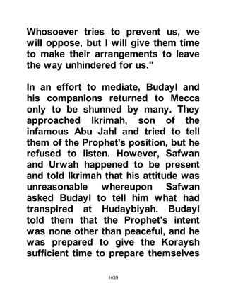 1439
HUDAYBIYAH
Shortly after the failed attempt, a
delegation from Mecca arrived at
Hudaybiyah. They were treated with
courtesy and found their host to be
amenable and soon negotiations
between the Koraysh and the
Muslims were underway.
In the month of Zul Qa’da 6 years
after the migration verbal
negotiations resulted in a ten-year
peace treaty between them. However,
as a token of good will it was agreed
that the Muslims would forego their
pilgrimage that year, but, it was
agreed that thereafter they would be
permitted to offer their pilgrimage
each year at the Ka’bah for three
days during which time the Koraysh
 