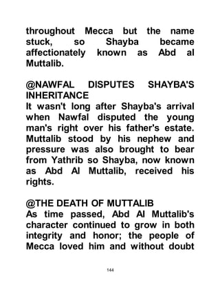 144
her mother's side descended from
Abd, one of the sons of Ksay and
belonged to the very influential tribe
of Makhzum. When Fatima learned of
the vow, she immediately rallied her
co-wives, who were from less
influential tribes, and together with
her own powerful tribe they had
marched in force to the Ka’bah to
prevent the sacrifice.
As Abd Al Muttalib opened the door
of Ka’bah his eyes fell upon the large
crowd assembled in the courtyard.
Everyone noticed the expression on
Abd Al Muttalib and Abdullah's faces
had changed. Fatima and her
kinsmen were quick to realize that it
was Abdullah who had been chosen
as the sacrifice. Just then, someone
in the crowd called out, "For whom is
 