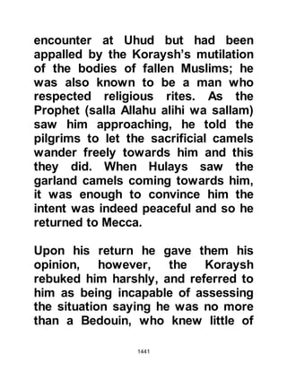 1441
Prophet (salla Allahu alihi wa sallam)
continued his dictation with the
words, "This treaty is between
Muhammad, the Messenger of Allah
(salla Allahu alihi wa sallam), and
Suhayl, Amr's son," saying, "It is not
my belief that you are the Messenger
of Allah, if it were my opinion then I
would not oppose you!"
@THE PEACEFUL, WISE APPROACH
OF THE PROPHET (salla Allahu alihi
wa sallam)
Ali had already written the words “the
Messenger of Allah” and could not
bring himself to strike the words out
of the treaty, whereupon the Prophet
(salla Allahu alihi wa sallam), took the
document himself and erased the
words from the treaty. It was a time
for wisdom, and so the Prophet (salla
 