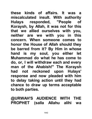 1442
Allahu alihi wa sallam) agreed that
the treaty should be recorded instead
as, "Muhammad, Abdullah's son."
When Omar heard this he cried out
with indignation, "Aren't you the
Messenger of Allah, and aren't we
Muslims! Should we accept this,
when we are in the right and they are
in the wrong, people will scoff at our
Religion!" The Prophet (salla Allahu
alihi wa sallam) made no comment
for he was wise and the signing of
the treaty was concluded without
further incident.
Omar was still very upset and went to
Abu Bakr to tell of his feelings. He
repeated what he had said to the
Prophet (salla Allahu alihi wa sallam),
whereupon Abu Bakr responded in
almost exactly the same way to the
 