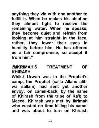 1445
become part of the treaty, Abu Jandal
knew his father would never permit
him to join the Prophet (salla Allahu
alihi wa sallam) and if he tried to join
him, he would be returned to Mecca.
Abu Jandal was deeply upset, broke
down, and wept, whereupon the
Prophet (salla Allahu alihi wa sallam)
consoled him saying, "Be patient Abu
Jandal, Allah will help you and find a
way for you and others like you."
@THE COMMITMENT OF THE
TRIBES OF KHUZAH AND BAKR
Among those present during the
drawing-up of the treaty were notable
tribesmen from the tribe of Khuzah
allied to the Prophet (salla Allahu
alihi wa sallam) and notables from
the tribe of Bakr allied to the
Koraysh. The notables from the
 