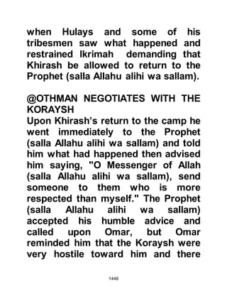 1446
Khuzah announced they too wished
to be included in the treaty saying,
"We are with Muhammad in his bond
and treaty." The representatives from
the tribe of Bakr also made it clear
that it was their wish also to be
included but that they stood with the
Koraysh in both their bond and
treaty. The matter was then taken to
their chieftains who were agreeable
and so they became party to the
terms and conditions of the truce.
@THE DISAPPOINTMENT OF THE
PILGRIMS
Tremendous disappoint and a feeling
of numbness spread among the
pilgrims as they learned they were
not going to be able to offer their
pilgrimage that year, however, they
were heartened to learn they would
 