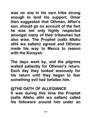 1447
be able to do so in subsequent years.
@THE SACRIFICE AND THE SHAVEN
HEADS
When the Prophet (salla Allahu alihi
wa sallam) ordered the shaving of
their heads and the sacrifice of the
camels at Hudaybiyah, and not in the
traditionally ordained places, the
pilgrims were somewhat bewildered
and the Prophet (salla Allahu alihi wa
sallam) had to repeat the order twice,
but the pilgrims remained as if
frozen, uncomprehending.
@EAGERNESS TO FOLLOW WHAT
THE PROPHET (salla Allahu alihi wa
sallam) DID AND SAID
The Prophet (salla Allahu alihi wa
sallam) returned to his tent and told
Lady Umm Salamah what had
 