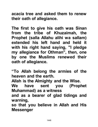 1448
transpired and during the
conversation it was thought best that
he should go out but not speak to
anyone until he had sacrificed his
camel. The Prophet (salla Allahu alihi
wa sallam) left his tent and went to
the camel he had dedicated for
sacrifice and in a clear voice
proclaimed, "Bismillah, Allahu
Akbar," and slaughtered the camel.
Immediately the numbed condition of
the pilgrims vanished as they raced
with one another to offer their
sacrifices in eagerness to obey their
beloved Prophet (salla Allahu alihi wa
sallam). Then, the Prophet (salla
Allahu alihi wa sallam) called to
Khirash and told him to shave his
head whereupon most of the pilgrims
followed the Prophet’s example and
shaved their heads.
 