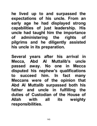 145
the knife!" and others took up the cry
although it was evident for whom the
knife was intended.
Abd Al Muttalib tried to tell them of
his vow, but was interrupted by
Mughirah, the chief of Makhzum who
told him that they would not permit
him to make the sacrifice. He told him
they were prepared to offer a
sacrifice in his stead, even to the
extent of ransoming Abdullah with all
the property of the sons of Makhzum.
They were adamant and prepared to
take whatever steps necessary in
order to spare the life of Abdullah.
By this time Abdullah's brothers had
come out of Ka’bah. Until then, none
had spoken but they too now turned
to their father imploring him to spare
 