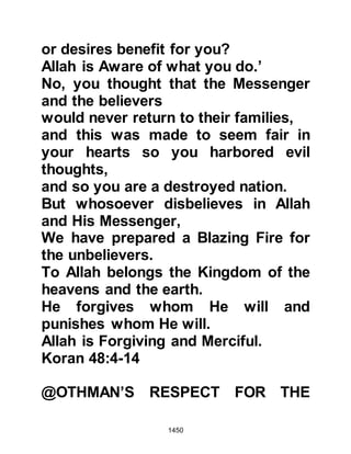 1450
Prophet (salla Allahu alihi wa sallam)
repeated his supplication again,
which was met by an even greater
outcry and he repeated his
supplication yet a third time, but this
time he added, "And the shavers of
hair!" When the Prophet (salla Allahu
alihi wa sallam) was asked why he
had supplicated only for those who
had shaved their heads he replied,
"Because they did not doubt."
Suddenly, there was a strong gust of
wind, and the hair that lay strewn
across the camp was lifted up into
the air and blown towards Mecca.
@PREPARATIONS FOR THE
RETURN TO MEDINA
It was now time to dismantle the
tents in readiness for the return
journey to Medina. Much had been
 