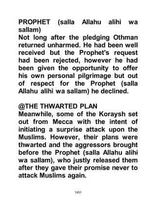 1451
achieved but still the deep
disappointment of not having been
able to offer their pilgrimage at
Ka’bah weighed heavily upon the
hearts of the pilgrims.
@OMAR'S REMORSE
Omar deeply regretted his
uncontrolled outburst during the
writing of the treaty, for he knew that
the Prophet (salla Allahu alihi wa
sallam) obeyed Allah, and that he
should neither have questioned the
authority nor yet the wisdom of
Prophet Muhammad (salla Allahu
alihi wa sallam). He also felt his
outburst was reprehensible and so
he rode quickly until he caught up
with the Prophet (salla Allahu alihi wa
sallam). The Prophet (salla Allahu
alihi wa sallam) however, was
 