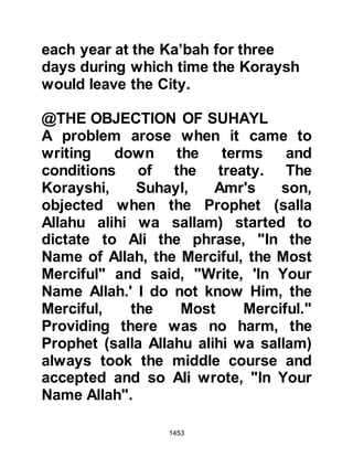 1453
the Prophet's face aglow with
happiness. As Omar drew alongside
the Prophet (salla Allahu alihi wa
sallam), he told Omar he had receive
a Revelation which was dearer to him
than anything else under the sun. It
was the chapter Alfat-h; The
Opening, which begins with the
verses:
"Indeed, We have opened for you
(Prophet Muhammad) a clear
opening,
that Allah forgives your past and
future sins,
and completes His Favor to you, and
guides you on a Straight Path,
and that Allah helps you with a
mighty help ..."
Koran 48:1-3
 