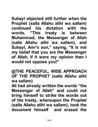 1454
The chapter also spoke of the
allegiance given to the Prophet (salla
Allahu alihi wa sallam) under the tree
saying:
"Allah was pleased with the believers
when they swore allegiance to you
under the tree
and He knew what was in their
hearts.
Therefore, He sent down tranquility
upon them
and rewarded them with a victory
close by."
Koran 48:18
The vision that prompted the Prophet
(salla Allahu alihi wa sallam) to make
the pilgrimage to Mecca is also
spoken of with reassurance:
 
