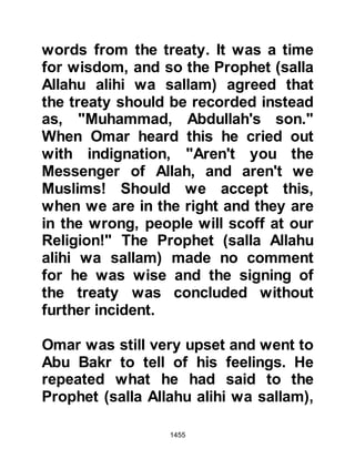 1455
"Indeed, Allah in truth, has realized
His Messenger's vision.
You shall enter the Sacred Mosque in
security if Allah wills,
with hair shaven or cut short and
without fear.
He knew what you did not know and
granted you a near victory."
Koran 48:27
Much to the elation of the pilgrims,
their beloved Prophet (salla Allahu
alihi wa sallam) told them that Allah
had accepted their pilgrimage on
account of their intention.
$CHAPTER 102 THE ESCAPEES
FROM MECCA
When the pilgrims returned home to
 