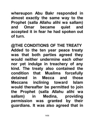1456
Medina the news of the peace treaty
was welcomed with great rejoicing by
those unable to accompany the
Prophet (salla Allahu alihi wa sallam).
The prospects of being able to offer
their pilgrimage the next year without
the fear of hostile action was indeed
a blessing.
Shortly after their return, Abu Basir, a
young tribesman from the Thakif
arrived in Medina. Abu Basir had
converted to Islam but when the
Meccans discovered his conversion
they had, as was the case with many
converts, imprisoned him, however,
Abu Basir managed to escape.
Upon reaching Medina, Abu Basir
went to the Prophet (salla Allahu alihi
wa sallam) and told him of his
 