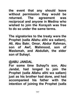 1457
circumstances, but the Prophet (salla
Allahu alihi wa sallam) was bound by
the terms of the treaty and told him
that he must return, but comforted
him saying that Allah would soon
open a way for him.
Abu Basir's escape had not gone
unnoticed in Mecca and soon a
tribesman was sent by the Koraysh
together with his freed slave,
Kawthar, to ask for his immediate
return. The Prophet (salla Allahu alihi
wa sallam) honored and abided by
the terms of the treaty, and so Abu
Basir was returned to them.
Abu Basir loathed the thought of
returning and planned to rid himself
of the two tribesmen on their journey
back to Mecca. At the first halt, Abu
 