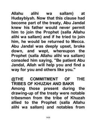 1458
Basir seized the Korayshi's sword
and killed him, whilst Kawthar fled in
terror back to Medina where he made
straight for the Mosque. As Kawthar
entered he saw the Prophet (salla
Allahu alihi wa sallam), raced over to
him and threw himself down at his
feet, whereupon the Prophet (salla
Allahu alihi wa sallam) said with
concern, "This man has witnessed a
terrible thing." After Kawthar had a
chance to gather his breath he told
the Prophet (salla Allahu alihi wa
sallam) what had transpired and
shortly afterwards, Abu Basir arrived
with his sword still drawn.
Abu Basir wanted the camels and the
dead man's weapons to be divided
according to the distribution of the
spoils of war, however, the Prophet
 