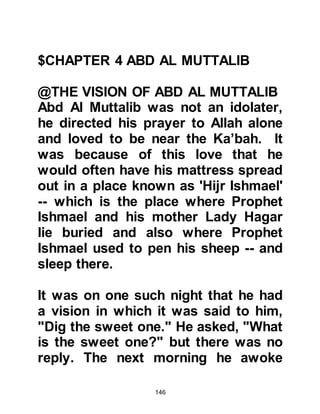 146
the life of their brother and to offer
some other kind of sacrifice in his
stead. There was no one present who
did not urge him not to do so.
Being an upright man, Abd Al
Muttalib did not want to break the
vow he had taken, but the pressure
upon him was great. Reluctantly, he
agreed to consult with a wise Jewess
living in Yathrib who was familiar
with matters such as this and who
could tell him whether a substitution
was in fact permissible in this case
and if it was what form of ransom
would be required.
@THE WISE WOMAN OF YATHRIB
Abd Al Muttalib set off with Abdullah
and several of his brothers for
Yathrib -- Abd Al Muttalib's birth-
 
