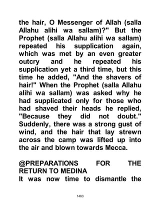 1463
The raids of Abu Basir and his
companions were something the
Koraysh could do without. The raids
disrupted their trade and made their
journeys difficult with the result the
Koraysh decided to waive the clause
preventing those who wished to join
the Prophet (salla Allahu alihi wa
sallam) from joining him.
Now that the clause had been waived,
the Prophet (salla Allahu alihi wa
sallam) sent word to Abu Basir and
the others that they were free to join
him in Medina. However, Abu Basir
had been taken seriously ill but lived
just long enough to read the
Prophet's letter and passed away
with it in his hand in the knowledge
that his companions would soon be
with their beloved Prophet (salla
 