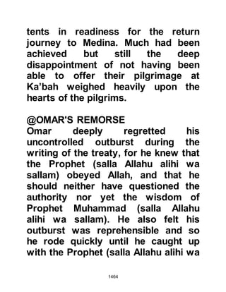 1464
Allahu alihi wa sallam) in Medina.
Before his companions set off for
Medina they laid Abu Basir to rest
and built a simple mosque over his
tomb.
@THE DEATH OF WALEED
The long awaited day was near at
hand. As Abu Basir’s companions
reached the lava plains that lay on
the outskirts of Medina, Waleed's
camel tripped causing him to fall and
gash his finger on a rock. The finger
became infected and Waleed grew
weaker each day and died soon after.
@WALEED’S LETTER TO KHALID
Before the angels of death finally
took away Waleed’s soul he had a
chance to write a letter to his brother
Khalid in which he encouraged him
 