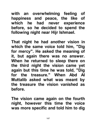 147
place. When they reached Yathrib
they sought the whereabouts of the
wise woman and were told she no
longer lived there but in Khaybar,
many miles away north of Yathrib.
So they continued their journey
through the hot desert until they
reached Khaybar where they found
the wise woman. Abd Al Muttalib told
her of the oath he had taken and
inquired whether it was possible to
offer a ransom instead. She listened
intently and told them to return the
following day after she had time to
consider the matter and she would
give them an answer.
Abd Al Muttalib prayed fervently to
Allah and the next morning he and
his sons returned for the verdict. The
 