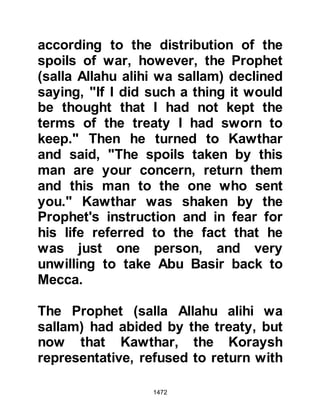 1472
Abdul Ka’bah who had sided with the
Koraysh during the encounter at
Uhud. Despite his parent's and
sisters acceptance of Islam he
resisted, but as time passed his heart
softened.
It took a while for the news of his
mother's death to reach him as his
home was in Mecca but when it did
he was deeply touched by the
Prophet's gesture and his thoughts
turned deeper towards Islam. A little
while after Abdul Ka’bah journeyed to
Medina where he was welcomed by
the Prophet (salla Allahu alihi wa
sallam) and there he converted to
Islam, changing his name to Abdur
Rahman.
 