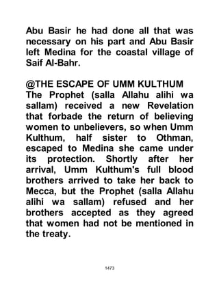 1473
$CHAPTER 106 THE MARRIAGE
BETWEEN THE PROPHET AND LADY
UMM HABIBAH
It was now Muharram 7H and four
months had passed since the death
of Abdullah Ubayd, Jahsh's son and
his widow, Ramlah, daughter of Abu
Sufyan, better known as Umm
Habibah, remained in Abyssinia. One
day, the Prophet (salla Allahu alihi wa
sallam) sent a messenger with a
letter to As-hamah, the Negus of
Abyssina asking him to stand proxy
for him in the marriage between
himself and Lady Umm Habibah.
The night before the letter reached
the Negus, Lady Umm Habibah had a
vision in which she had been
 